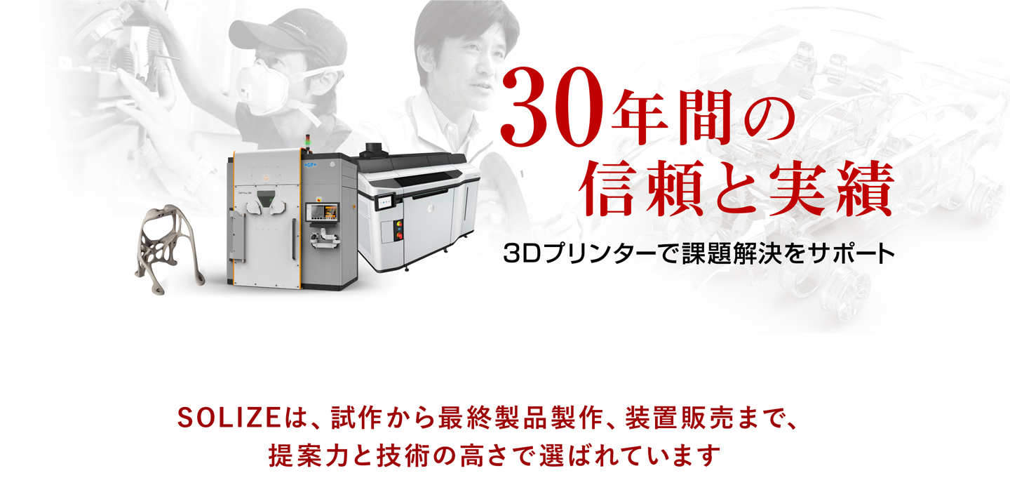 30年間の信頼と実績 3Dプリンターで課題解決をサポート SOLIZEは、試作から最終製品製作、装置販売まで、提案力と技術の高さで選ばれています